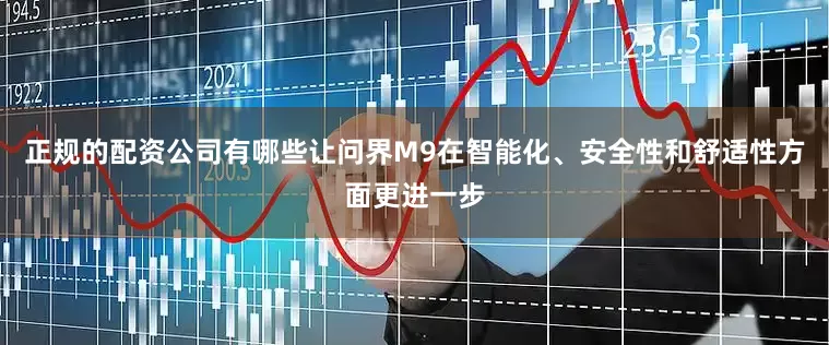 正规的配资公司有哪些让问界M9在智能化、安全性和舒适性方面更进一步