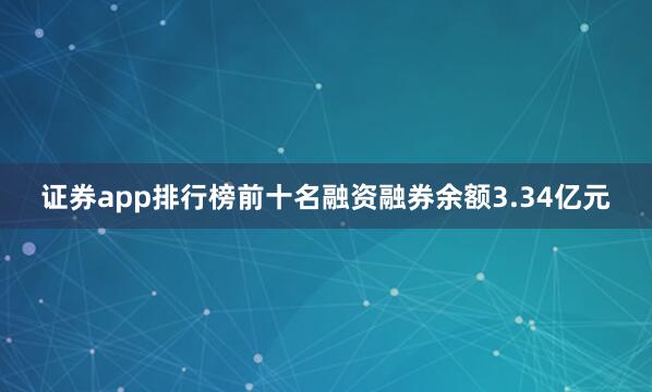 证券app排行榜前十名融资融券余额3.34亿元