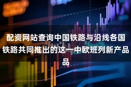 配资网站查询中国铁路与沿线各国铁路共同推出的这一中欧班列新产品