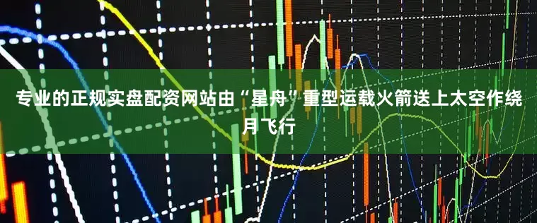 专业的正规实盘配资网站由“星舟”重型运载火箭送上太空作绕月飞行