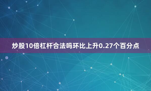 炒股10倍杠杆合法吗环比上升0.27个百分点