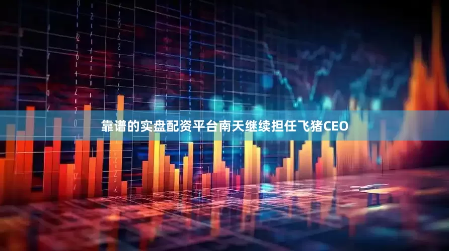 靠谱的实盘配资平台南天继续担任飞猪CEO