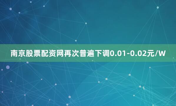南京股票配资网再次普遍下调0.01-0.02元/W