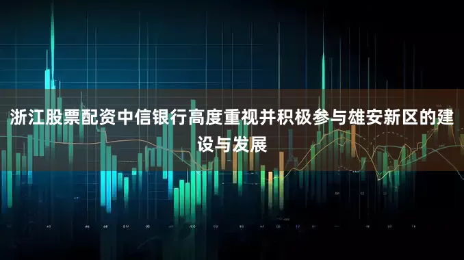 浙江股票配资中信银行高度重视并积极参与雄安新区的建设与发展