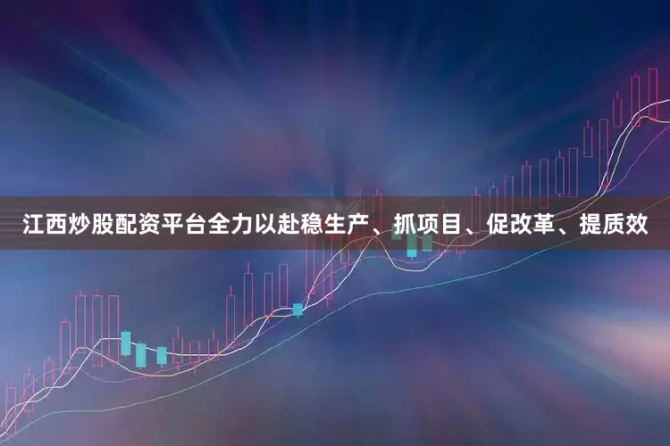 江西炒股配资平台全力以赴稳生产、抓项目、促改革、提质效