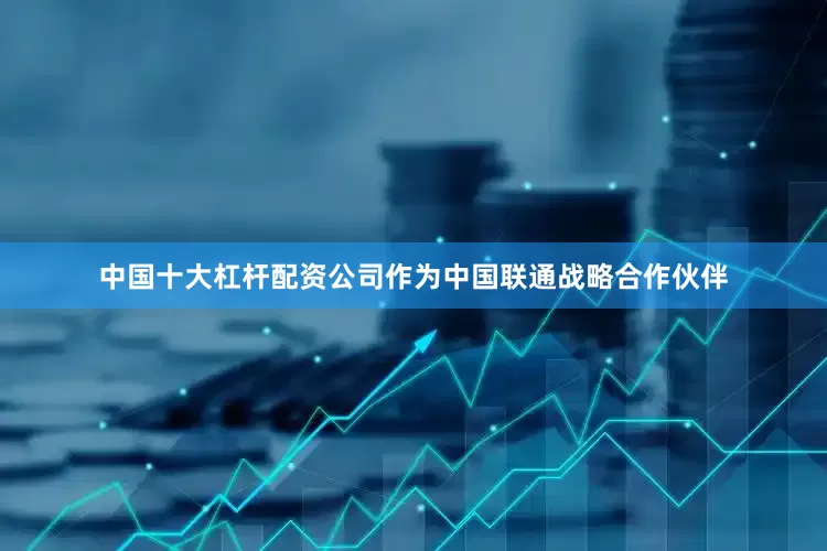 中国十大杠杆配资公司作为中国联通战略合作伙伴
