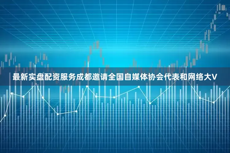 最新实盘配资服务成都邀请全国自媒体协会代表和网络大V