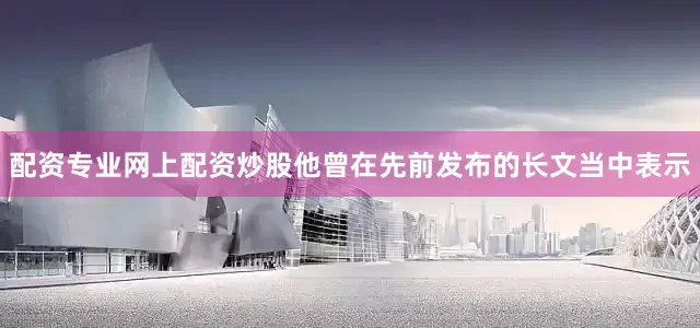 配资专业网上配资炒股他曾在先前发布的长文当中表示
