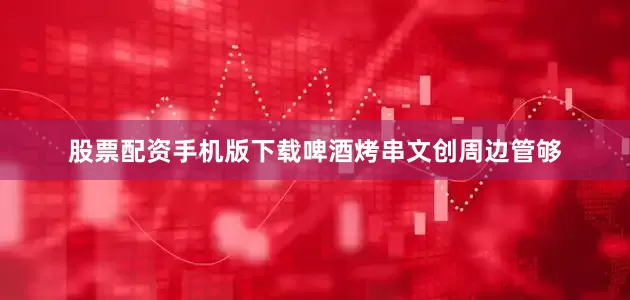 股票配资手机版下载啤酒烤串文创周边管够