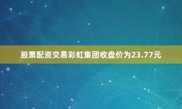 股票配资交易彩虹集团收盘价为23.77元