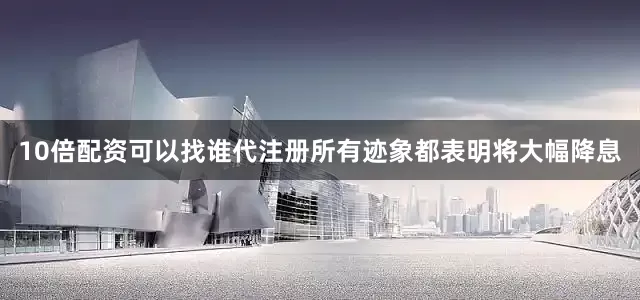 10倍配资可以找谁代注册所有迹象都表明将大幅降息