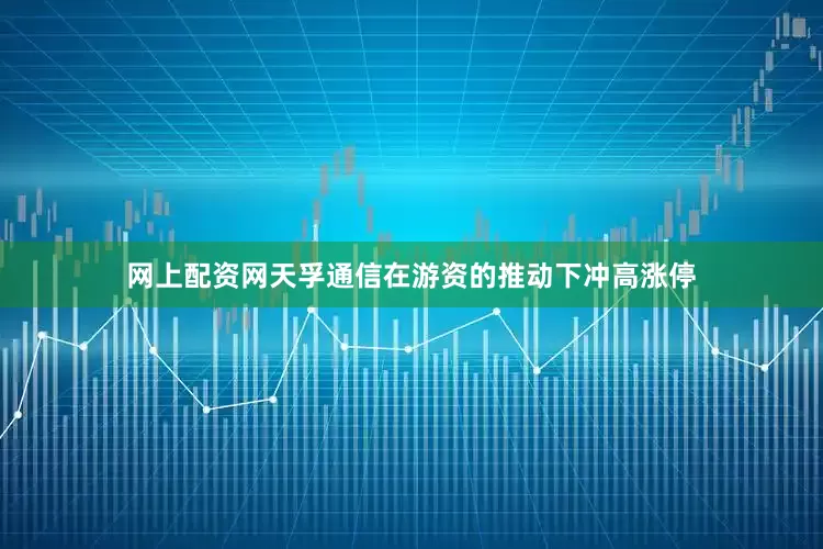 网上配资网天孚通信在游资的推动下冲高涨停